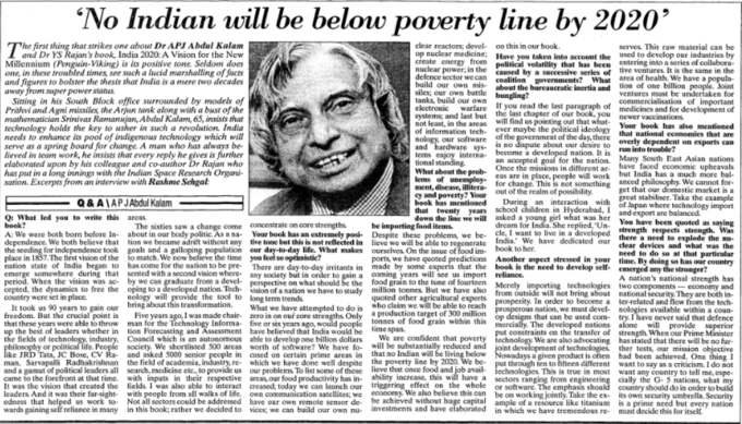 'No Indian will be below poverty line by 2020’ · line The first thing that strikes one about Dr APJ Abdul Kalam and Dr YS Rajan's book, India 2020: A Vision for the New Millennium (Penguin-Viking) is its positive tone. Seldom does one, in these troubled times, see such a lucid marshalling of facts and figures to bolster the thesis that India is a mere two decades away from super power status. Sitting in his South Block office surrounded by models of Prithvi and Agni missiles, the Arjun tank along with a bust of the mathematician Srinivas Ramanujan, Abdul Kalam, 65, insists that technology holds the key to usher in such a revolution. India needs to enhance its pool of indigenous technology which will serve as a spring board for change. A man who has always be- lieved in team work, he insists that every reply he gives is further elaborated upon by his colleague and co-author Dr Rajan who has put in a long innings with the Indian Space Research Organi- sation. Excerpts from an interview with Rashme Sehgal: clear reactors; devel- serves. This raw material can be op nuclear medicine: Have you taken into account the used to develop our industries by create energy from political volatility that has been entering into a series of collabora- caused by a successive series of tive ventures It is the same in the defence sector we can coalition governments? What area of health. We have a popula- build our own mis- about the bureaucratic inertia and tion of one billion people. Joint ventures must be undertaken for tanks, build our own f you read the last paragraph of medicines and for development of on this in our book. nuclear power, in the siles, our own battle bungling? commercialisation of important clectronic systems; and last but the last chapter of our book, you newer vaccinations not least, in the areas will find us pointing out that what- Your book has alse mentioned of information tech- ever maybe the political ideology nology, our software of the government of the day, there that national economies that are and hardware sys- is no dispute about our desire to overly dependent on exports can tems enjoy interna- become a developed nation. It is tional standing. What about the prob- Once the missions in different ar have faced economic upheavals lems of unemploy- cas are in place, people will work but India has a much more bal- ment, disease, ilitera for change. This is not something anced philosophy. We cannot for- g and poverty? Your out of the realm of possibility. book has mentioned that twenty years school children in Hyderabad, I down the line we will asked a young girl what was her and export are balanced. warfare run into trouble? an accepted goal for the nation. Many South East Asian nations get that our domestic market is a great stabiliser. Take the example with of Japan where technology import Q& A\APJAbdul Kalam During interaction an Q: What led you to write this areas book? dream for India. She replied, Un- You have been quoted as saying Your book has an extremely posi- Despite these problems, we be- cle, I want to live in a developed trength respects strength. Was clear devices and what was the need to do se at that particular ports, we have quoted predictions Another aspect stressed in your time. By doing so has our country There are day-to-day irritants in made by some experis that the book is the need to develop self- emerged any the stronger? A nation's national strength has be importing food items. The sixties saw a change come about in our body politic. As a na- concentrate on core strengths. A: We were both born before In- the seeding for independence took goals and a galloping population place in 1857. The first vision of the to match. We now believe the time nation state of India began to has come for the nation to be pre- emerge somewhere during that sented with a second vision where- period. When the vision was ac- cepted, the dynamics to free the country were set in place. It took us 90 years to gain our freedom. But the crucial point is that these years were able to throw up the best of leaders whether in the fields of technology, industry. philosophy or political life. People ike JRD Tata, JC Bose, CV Řa- ourselves. On the issue of food im- book to her. our day-to-day life. What makes you feel so optimistic? any society but in order to gain a perspective on what should be the vision of a nation we have to study long term trends coming years will see us import food grain to the tune of fourteen million tonnes. But we have also quoted other agricultural experts reliance. by we can graduate from a devel- oping to a developed nation. Tech- nology will provide the tool to Merely importing technologies from outside will not bring about two components - economy and national security. They are both in- ter-related and flow from the tech- nologies available within a coun- try. Thave never said that defence prosperity. In order to become a prosperous nation, we must devel- op desgns that can be used com- who claim we will be able to reach a production target of 300 million tonnes of food grain within this time span. We are confident that poverty bring about this transformation. Five years ago, I was made chair- man for the Technology Informa- tion Forecasting and Assessment Council which is an autonomous society. We shortlisted 500 areas and asked 5000 senior people in What we have attempted to do is zero in on our core strengths Onlv five or six years ago, would people have believed that India would be able to develop one billion dollars worth of software? We have fo- cused on certain prime areas in mercially. The developed nations put constraints on the transfer of iechnology. We are also advocating will be substantially reduced and joint development of technologies that no Indian will be living below Nowadays a given product is otten alone will provide superior strength. When our Prime Minister has stated that there will be no fur- ther tests, our mission objective had been achieved. One thing i and a gamut of political leaders came to the forefront at that time. It was the vision that created the leaders And it was their far-sight- edness that helped us work to- wards gaining self reliance in many search, medicine etc., to provide us with inputs in their respective fields. I was also able to interact with people from all walks of life. Not all sectors could be addressed in this book; rather we decided to our problems To list some of these arcas, our food productivity has in- creased; today we can launch our own communication satellites; we have our own remote sensor de- vices; we can build our own nu- lieve that once food and job avail- ability increase, this will have a triggering effect on the whole economy. We also believe this can be achieved without huge capital investments and have elaborated iechnologies. This is true in most sectors ranging from engineering or software. The emphasis should be on working jointly. Take the ex- ample of a resource like titanium in which we have tremendous re- want any country to tell me, espe- cially the G- 5 nations, what my country should do in order to build its own security umbrella. Security is a prime need but every nation must decide this for itself Newspaper Newsprint Text Paper News Publication Paper product